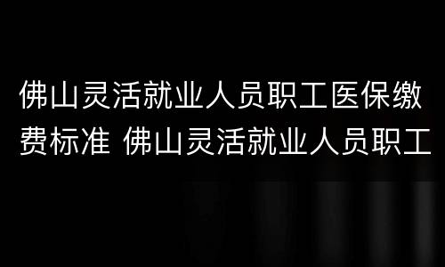 佛山灵活就业人员职工医保缴费标准 佛山灵活就业人员职工医保缴费标准是多少