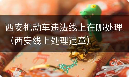 西安机动车违法线上在哪处理（西安线上处理违章）