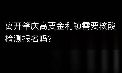 离开肇庆高要金利镇需要核酸检测报名吗？