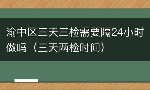 渝中区三天三检需要隔24小时做吗（三天两检时间）