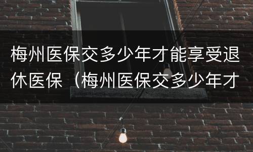 梅州医保交多少年才能享受退休医保（梅州医保交多少年才能享受退休医保政策）