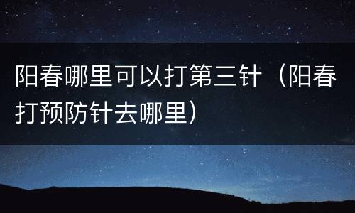 阳春哪里可以打第三针（阳春打预防针去哪里）