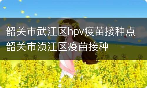 韶关市武江区hpv疫苗接种点 韶关市浈江区疫苗接种