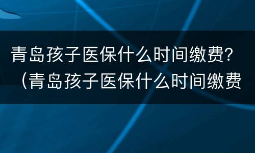 青岛孩子医保什么时间缴费？（青岛孩子医保什么时间缴费的）