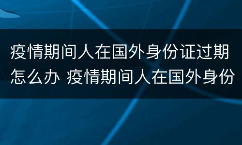 疫情期间人在国外身份证过期怎么办 疫情期间人在国外身份证过期怎么办理