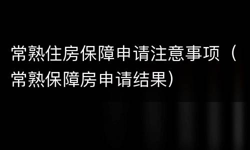 常熟住房保障申请注意事项（常熟保障房申请结果）