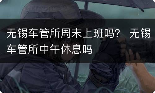 无锡车管所周末上班吗？ 无锡车管所中午休息吗