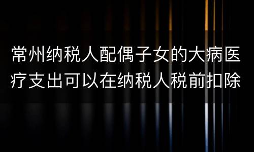 常州纳税人配偶子女的大病医疗支出可以在纳税人税前扣除吗
