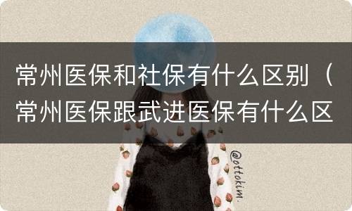 常州医保和社保有什么区别（常州医保跟武进医保有什么区别）