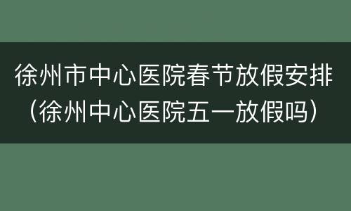 徐州市中心医院春节放假安排（徐州中心医院五一放假吗）