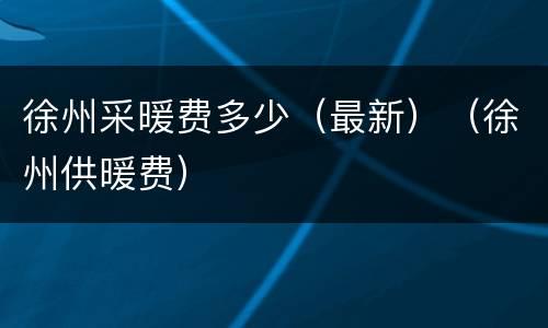 徐州采暖费多少（最新）（徐州供暖费）