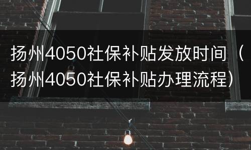 扬州4050社保补贴发放时间（扬州4050社保补贴办理流程）