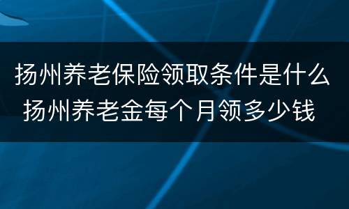 扬州养老保险领取条件是什么 扬州养老金每个月领多少钱