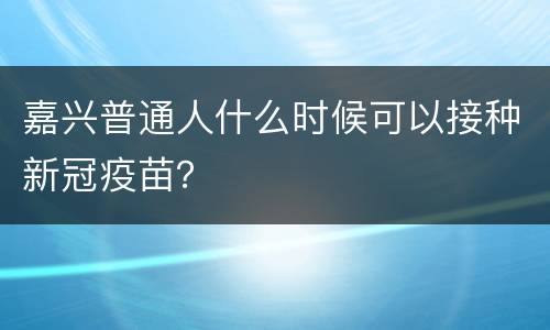 嘉兴普通人什么时候可以接种新冠疫苗？
