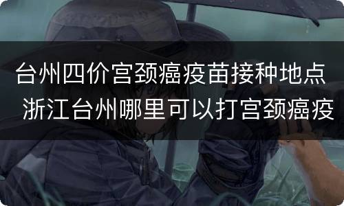 台州四价宫颈癌疫苗接种地点 浙江台州哪里可以打宫颈癌疫苗