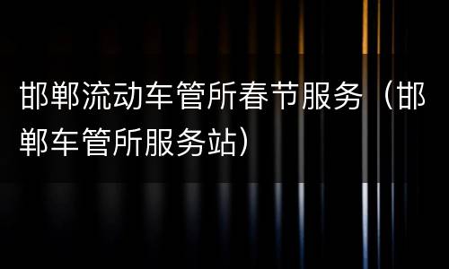 邯郸流动车管所春节服务（邯郸车管所服务站）