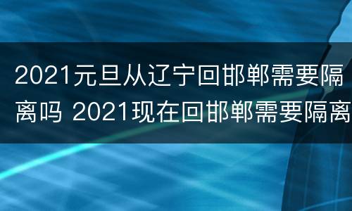 2021元旦从辽宁回邯郸需要隔离吗 2021现在回邯郸需要隔离吗