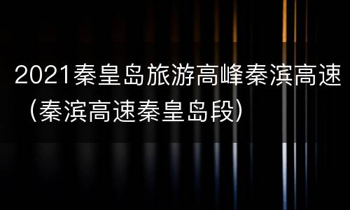 2021秦皇岛旅游高峰秦滨高速（秦滨高速秦皇岛段）