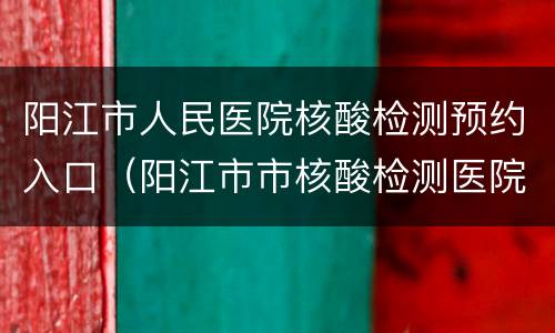 阳江市人民医院核酸检测预约入口（阳江市市核酸检测医院）