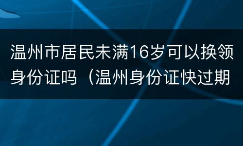 温州市居民未满16岁可以换领身份证吗（温州身份证快过期了去哪里办）