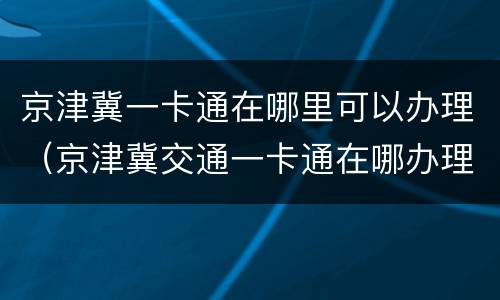 京津冀一卡通在哪里可以办理（京津冀交通一卡通在哪办理）