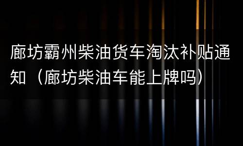 廊坊霸州柴油货车淘汰补贴通知（廊坊柴油车能上牌吗）