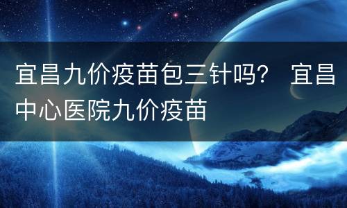 宜昌九价疫苗包三针吗？ 宜昌中心医院九价疫苗