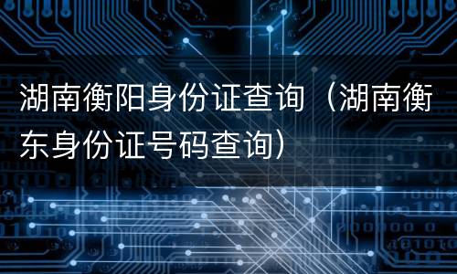 湖南衡阳身份证查询（湖南衡东身份证号码查询）