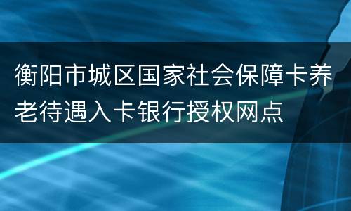 衡阳市城区国家社会保障卡养老待遇入卡银行授权网点