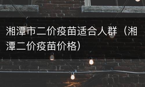 湘潭市二价疫苗适合人群（湘潭二价疫苗价格）