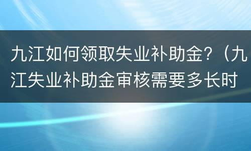 九江如何领取失业补助金?（九江失业补助金审核需要多长时间）