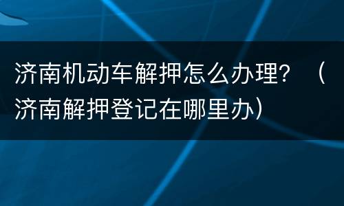 济南机动车解押怎么办理？（济南解押登记在哪里办）