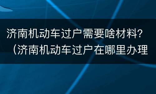 济南机动车过户需要啥材料？（济南机动车过户在哪里办理）