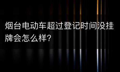 烟台电动车超过登记时间没挂牌会怎么样?