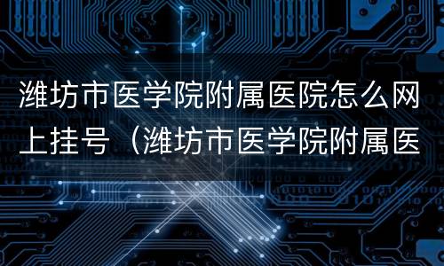 潍坊市医学院附属医院怎么网上挂号（潍坊市医学院附属医院公众号）