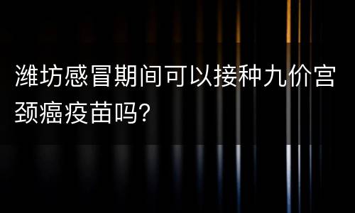潍坊感冒期间可以接种九价宫颈癌疫苗吗？