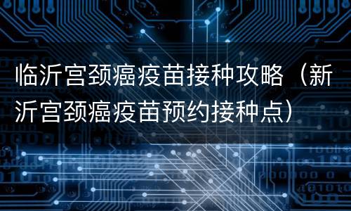 临沂宫颈癌疫苗接种攻略（新沂宫颈癌疫苗预约接种点）