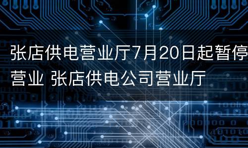 张店供电营业厅7月20日起暂停营业 张店供电公司营业厅