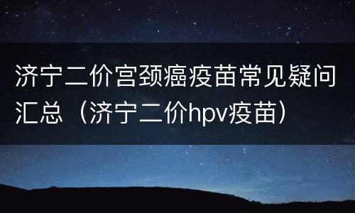济宁二价宫颈癌疫苗常见疑问汇总（济宁二价hpv疫苗）