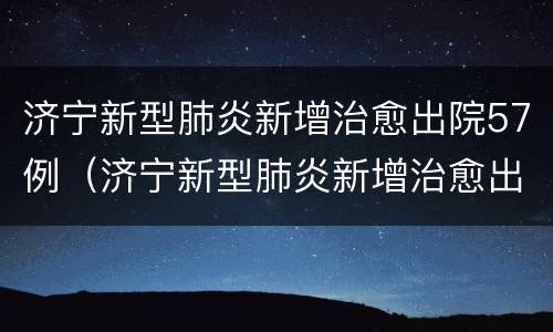 济宁新型肺炎新增治愈出院57例（济宁新型肺炎新增治愈出院57例）