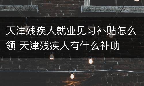 天津残疾人就业见习补贴怎么领 天津残疾人有什么补助