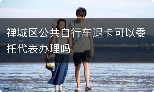 禅城区公共自行车退卡可以委托代表办理吗
