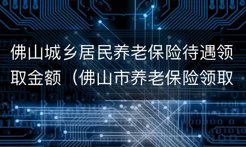 佛山城乡居民养老保险待遇领取金额（佛山市养老保险领取额度）