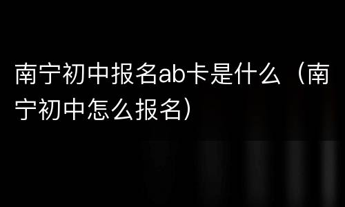 南宁初中报名ab卡是什么（南宁初中怎么报名）