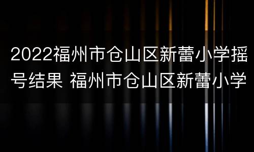 2022福州市仓山区新蕾小学摇号结果 福州市仓山区新蕾小学怎么样