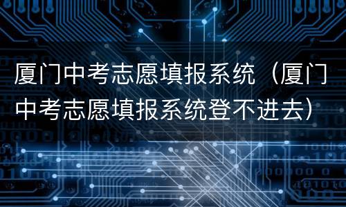 厦门中考志愿填报系统（厦门中考志愿填报系统登不进去）