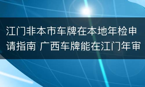 江门非本市车牌在本地年检申请指南 广西车牌能在江门年审