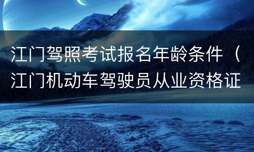 江门驾照考试报名年龄条件（江门机动车驾驶员从业资格证考试）