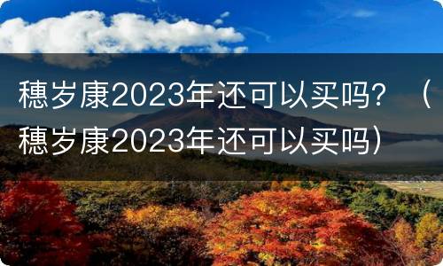 穗岁康2023年还可以买吗？（穗岁康2023年还可以买吗）