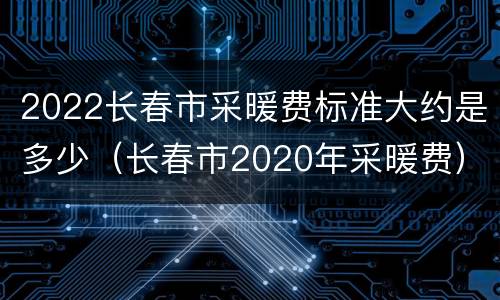 2022长春市采暖费标准大约是多少（长春市2020年采暖费）